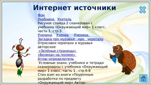 Интернет источники Фон Учебники  Учитель Рисунок слайда 2 сканирован с учебника «Окружающий мир» 1 класс, часть 1, стр.3 Ученики  Ученик  Ученики Загадка про муравья про   черепаху Отрисовки черепахи и муравья авторские «Зелёные страницы»  «Великан на поляне»  Атлас-определитель  Условные знаки, учебники и тетради сканированы с учебника «Окружающий мир» 1 класс, часть 1 , стр.6-8 Стих взят из книги «Поурочные разработки по предмету «Окружающий мир» Автор: Е.М.Тихомирова Дети: 1  2  3  4  5 