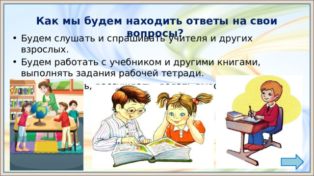 Как мы будем находить ответы на свои вопросы? Будем слушать и спрашивать учителя и других взрослых. Будем работать с учебником и другими книгами, выполнять задания рабочей тетради. Будем думать, рассуждать, делать выводы. 