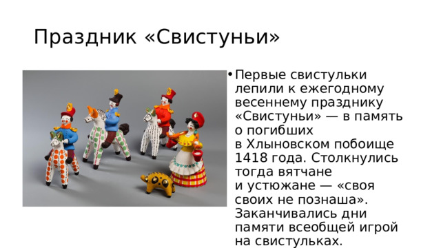 Праздник «Свистуньи» Первые свистульки лепили к ежегодному весеннему празднику «Свистуньи» — в память о погибших в Хлыновском побоище 1418 года. Столкнулись тогда вятчане и устюжане — «своя своих не познаша». Заканчивались дни памяти всеобщей игрой на свистульках. 