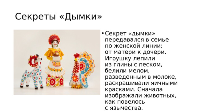 Секреты «Дымки» Секрет «дымки» передавался в семье по женской линии: от матери к дочери. Игрушку лепили из глины с песком, белили мелом, разведенным в молоке, раскрашивали яичными красками. Сначала изображали животных, как повелось с язычества. Но символом «дымки» стала барышня. 