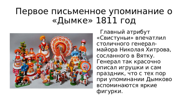 Первое письменное упоминание о «Дымке» 1811 год   Главный атрибут «Свистуньи» впечатлил столичного генерал-майора Николая Хитрова, сосланного в Вятку. Генерал так красочно описал игрушки и сам праздник, что с тех пор при упоминании Дымково вспоминаются яркие фигурки. 