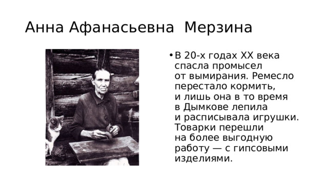 Анна Афанасьевна Мерзина В 20-х годах ХХ века спасла промысел от вымирания. Ремесло перестало кормить, и лишь она в то время в Дымкове лепила и расписывала игрушки. Товарки перешли на более выгодную работу — с гипсовыми изделиями. 