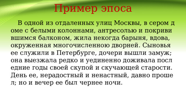 Пример эпоса В одной из отдаленных улиц Москвы, в сером доме с белыми колоннами, антресолью и покривившимся балконом, жила некогда барыня, вдова, окруженная многочисленною дворней. Сыновья ее служили в Петербурге, дочери вышли замуж; она выезжала редко и уединенно доживала последние годы своей скупой и скучающей старости. День ее, нерадостный и ненастный, давно прошел; но и вечер ее был чернее ночи. 