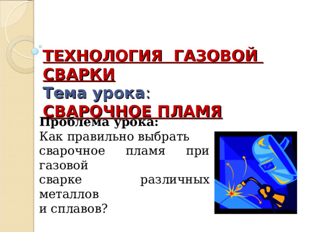  ТЕХНОЛОГИЯ ГАЗОВОЙ СВАРКИ  Тема урока :  СВАРОЧНОЕ ПЛАМЯ Проблема урока: Как правильно выбрать сварочное пламя при газовой сварке различных металлов и сплавов? 