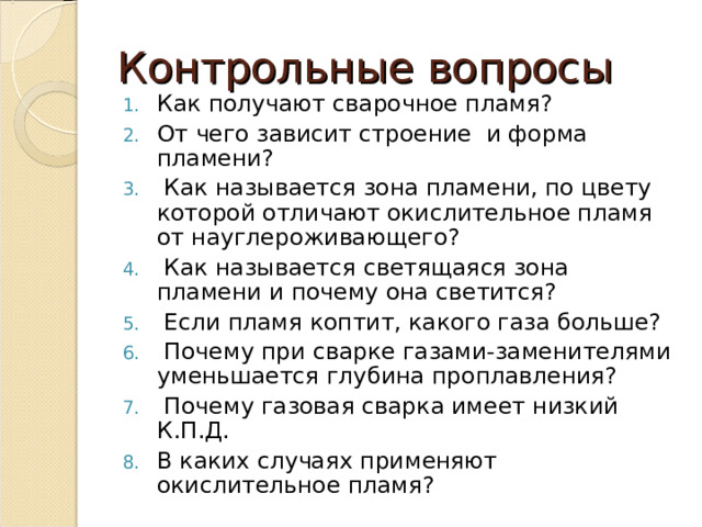 Контрольные вопросы Как получают сварочное пламя? От чего зависит строение и форма пламени?   Как называется зона пламени, по цвету которой отличают окислительное пламя от науглероживающего?   Как называется светящаяся зона пламени и почему она светится?   Если пламя коптит, какого газа больше?   Почему при сварке газами-заменителями уменьшается глубина проплавления?   Почему газовая сварка имеет низкий К.П.Д. В каких случаях применяют окислительное пламя?  