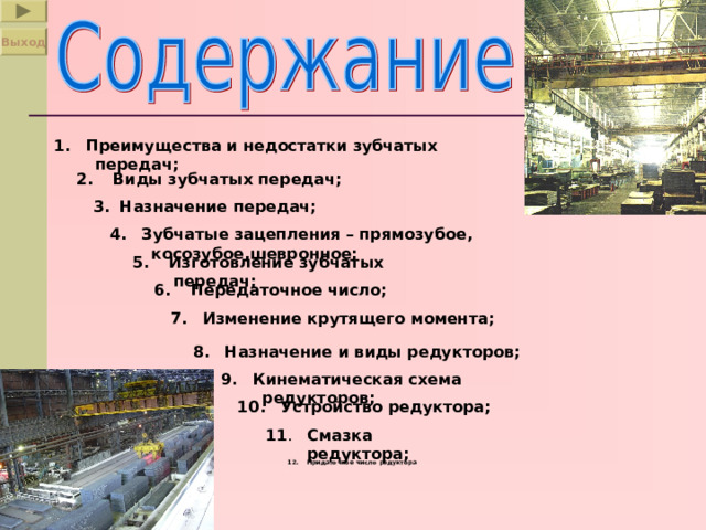 Выход 1.  Преимущества и недостатки зубчатых передач; 2.  Виды зубчатых передач; 3.  Назначение передач; 4.  Зубчатые зацепления – прямозубое, косозубое,шевронное; 5.  Изготовление зубчатых передач; 6.  Передаточное число; 7.  Изменение крутящего момента; 8.  Назначение и виды редукторов; 9.  Кинематическая схема редукторов; 10.  Устройство редуктора; 11 . Смазка редуктора; 12.  Придаточное число редуктора . 
