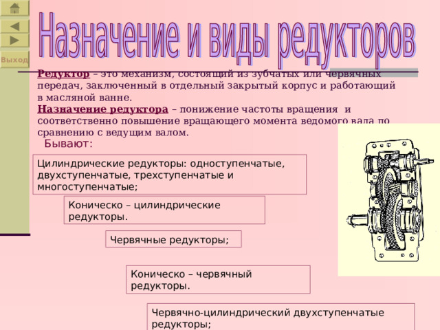 Выход Редуктор – это механизм, состоящий из зубчатых или червячных передач, заключенный в отдельный закрытый корпус и работающий в масляной ванне.  Назначение редуктора – понижение частоты вращения и соответственно повышение вращающего момента ведомого вала по сравнению с ведущим валом. Бывают: Цилиндрические редукторы: одноступенчатые, двухступенчатые, трехступенчатые и многоступенчатые; Коническо – цилиндрические редукторы. Червячные редукторы; Коническо – червячный редукторы. Червячно-цилиндрический двухступенчатые редукторы; 