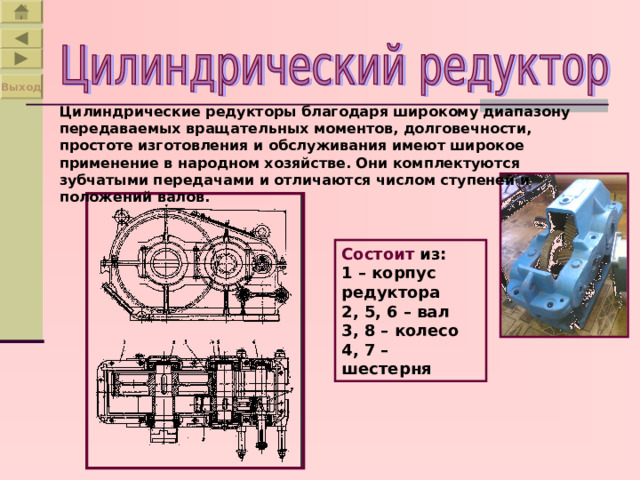 Выход Цилиндрические редукторы благодаря широкому диапазону передаваемых вращательных моментов, долговечности, простоте изготовления и обслуживания имеют широкое применение в народном хозяйстве. Они комплектуются зубчатыми передачами и отличаются числом ступеней и положений валов. Состоит из: 1 – корпус редуктора 2, 5, 6 – вал 3, 8 – колесо 4, 7 – шестерня 