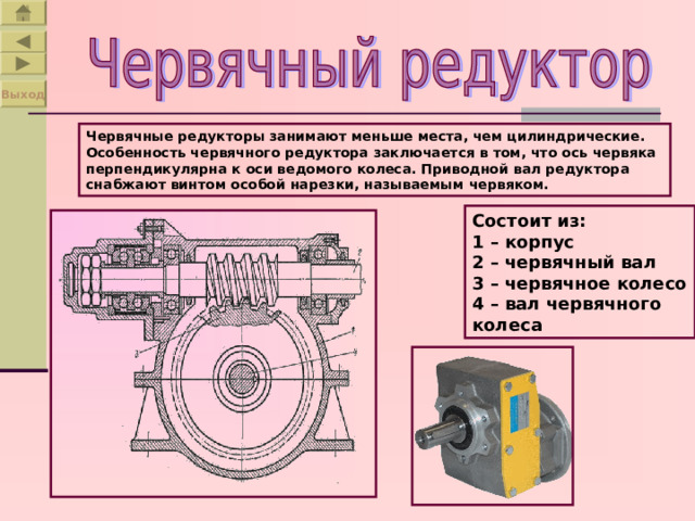 Выход Червячные редукторы занимают меньше места, чем цилиндрические. Особенность червячного редуктора заключается в том, что ось червяка перпендикулярна к оси ведомого колеса. Приводной вал редуктора снабжают винтом особой нарезки, называемым червяком. Состоит из: 1 – корпус 2 – червячный вал 3 – червячное колесо 4 – вал червячного колеса 