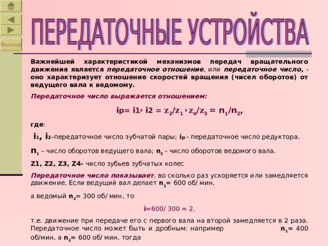 Выход Важнейшей характеристикой механизмов передач вращательного движения является  передаточное отношение , или передаточное число , - оно характеризует отношение скоростей вращения (чисел оборотов) от ведущего вала к ведомому. Передаточное число выражается отношением:  i р = i 1 י  i 2 = z 2 / z 1  י  z 4 / z 3  =  n 1 /n 2 , где :  i 1 ,  i 2 –передаточное число зубчатой пары; i р - передаточное число редуктора . n 1 – число оборотов ведущего вала; n 2 - число оборотов ведомого вала. Z1, Z2, Z3, Z4- число зубьев зубчатых колес Передаточное число показывает , во сколько раз ускоряется или замедляется движение. Если ведущий вал делает n 1 = 600 об/ мин, а ведомый n 2 = 300 об/ мин, то i =600 / 300 = 2 , т.е. движение при передаче его с первого вала на второй замедляется в 2 раза. Передаточное число может быть и дробным: например n 1 = 400 об/мин, а n 2 = 600 об/ мин, тогда i =400 / 600= 2/3. 
