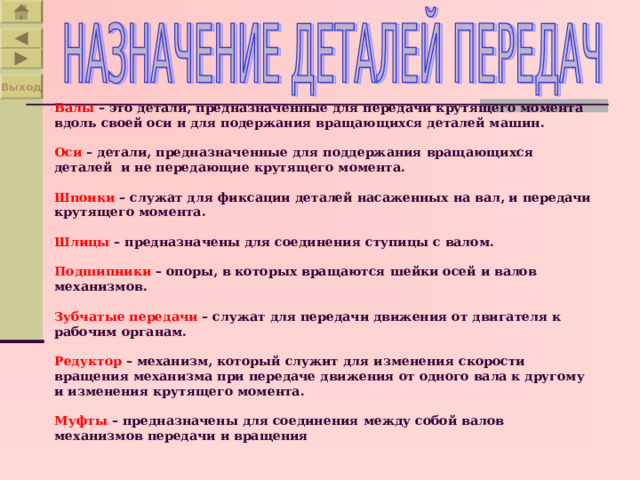 Выход  Валы – это детали, предназначенные для передачи крутящего момента вдоль своей оси и для подержания вращающихся деталей машин.   Оси – детали, предназначенные для поддержания вращающихся деталей и не передающие крутящего момента.   Шпонки – служат для фиксации деталей насаженных на вал, и передачи крутящего момента.   Шлицы – предназначены для соединения ступицы с валом.   Подшипники – опоры, в которых вращаются шейки осей и валов механизмов.   Зубчатые передачи – служат для передачи движения от двигателя к рабочим органам.   Редуктор – механизм, который служит для изменения скорости вращения механизма при передаче движения от одного вала к другому и изменения крутящего момента.   Муфты – предназначены для соединения между собой валов механизмов передачи и вращения     