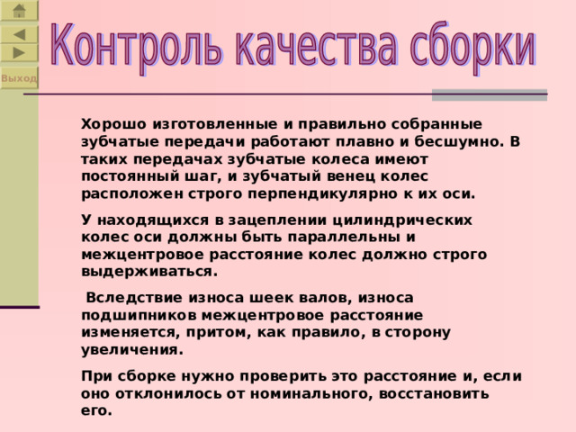 Выход Хорошо изготовленные и правильно собранные зубчатые передачи работают плавно и бесшумно. В таких передачах зубчатые колеса имеют постоянный шаг, и зубчатый венец колес расположен строго перпендикулярно к их оси. У находящихся в зацеплении цилиндрических колес оси должны быть параллельны и межцентровое расстояние колес должно строго выдерживаться.  Вследствие износа шеек валов, износа подшипников межцентровое расстояние изменяется, притом, как правило, в сторону увеличения. При сборке нужно проверить это расстояние и, если оно отклонилось от номинального, восстановить его. 