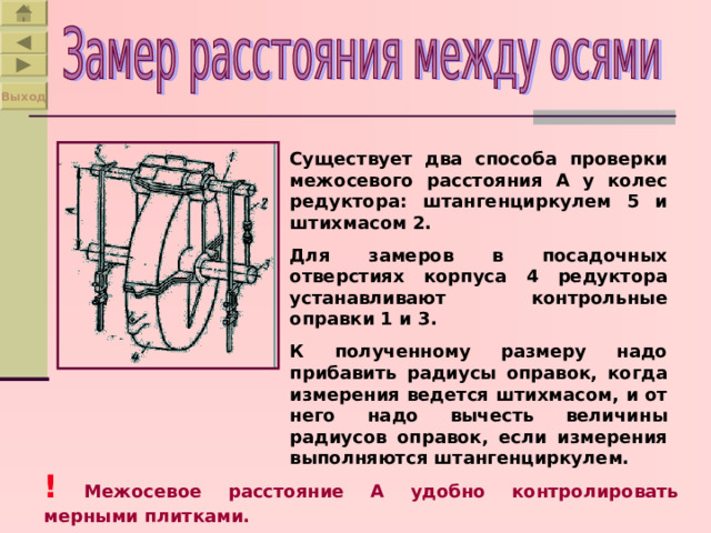 Выход Существует два способа проверки межосевого расстояния А у колес редуктора: штангенциркулем 5 и штихмасом 2. Для замеров в посадочных отверстиях корпуса 4 редуктора устанавливают контрольные оправки 1 и 3. К полученному размеру надо прибавить радиусы оправок, когда измерения ведется штихмасом, и от него надо вычесть величины радиусов оправок, если измерения выполняются штангенциркулем. !  Межосевое расстояние А удобно контролировать мерными плитками. 