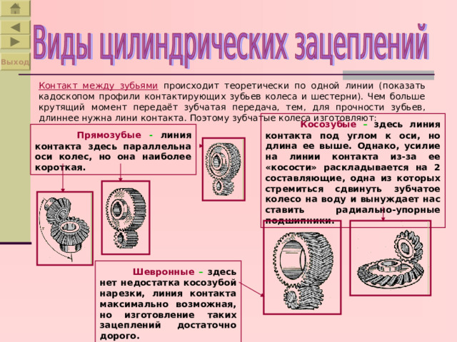 Выход Контакт между зубьями  происходит теоретически по одной линии (показать кадоскопом профили контактирующих зубьев колеса и шестерни). Чем больше крутящий момент передаёт зубчатая передача, тем, для прочности зубьев, длиннее нужна лини контакта. Поэтому зубчатые колеса изготовляют:  Косозубые – здесь линия контакта под углом к оси, но длина ее выше. Однако, усилие на линии контакта из-за ее «косости» раскладывается на 2 составляющие, одна из которых стремиться сдвинуть зубчатое колесо на воду и вынуждает нас ставить радиально-упорные подшипники.  Прямозубы е -  линия контакта здесь параллельна оси колес, но она наиболее короткая.   Шевронные – здесь нет недостатка косозубой нарезки, линия контакта максимально возможная, но изготовление таких зацеплений достаточно дорого. 