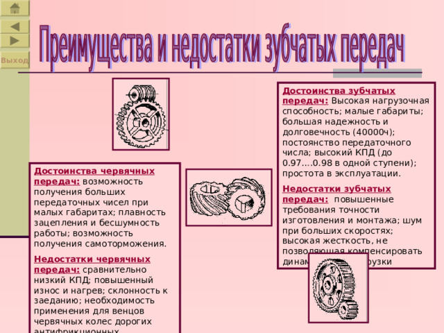 Выход Достоинства зубчатых передач:  Высокая нагрузочная способность; малые габариты; большая надежность и долговечность (40000ч); постоянство передаточного числа; высокий КПД (до 0.97….0.98 в одной ступени); простота в эксплуатации. Недостатки зубчатых передач:  повышенные требования точности изготовления и монтажа; шум при больших скоростях; высокая жесткость, не позволяющая компенсировать динамические нагрузки Достоинства червячных передач:  возможность получения больших передаточных чисел при малых габаритах; плавность зацепления и бесшумность работы; возможность получения самоторможения. Недостатки червячных  передач: сравнительно низкий КПД; повышенный износ и нагрев; склонность к заеданию; необходимость применения для венцов червячных колес дорогих антифрикционных материалов. 
