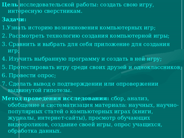 Цель  исследовательской работы: создать свою игру, интересную сверстникам. Задачи: 1.Узнать историю возникновения компьютерных игр; 2. Рассмотреть технологию создания компьютерной игры; 3. Сравнить и выбрать для себя приложение для создания игр; 4. Изучить выбранную программу и создать в ней игру; 5. Протестировать игру среди своих друзей и одноклассников; 6. Провести опрос; 7. Сделать вывод о подтверждении или опровержении выдвинутой гипотезы. Метод проведения исследования:  сбор, анализ, обобщение и систематизация материала: научных, научно-популярных статей о компьютерных играх (книги, журналы, интернет-сайты), просмотр обучающих видеороликов, создание своей игры, опрос учащихся, обработка данных. 