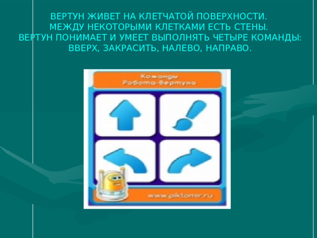 ВЕРТУН ЖИВЕТ НА КЛЕТЧАТОЙ ПОВЕРХНОСТИ.  МЕЖДУ НЕКОТОРЫМИ КЛЕТКАМИ ЕСТЬ СТЕНЫ.  ВЕРТУН ПОНИМАЕТ И УМЕЕТ ВЫПОЛНЯТЬ ЧЕТЫРЕ КОМАНДЫ:  ВВЕРХ, ЗАКРАСИТЬ, НАЛЕВО, НАПРАВО. 