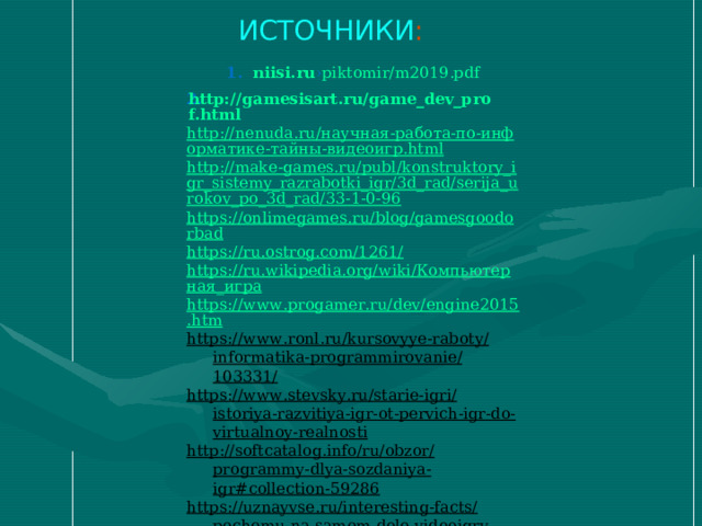 ИСТОЧНИКИ : niisi.ru › piktomir/m2019.pdf http://gamesisart.ru/game_dev_prof.html http://nenuda.ru/научная-работа-по-информатике-тайны-видеоигр.html http://make-games.ru/publ/konstruktory_igr_sistemy_razrabotki_igr/3d_rad/serija_urokov_po_3d_rad/33-1-0-96 https://onlimegames.ru/blog/gamesgoodorbad https://ru.ostrog.com/1261/ https://ru.wikipedia.org/wiki/Компьютерная_игра https://www.progamer.ru/dev/engine2015.htm https://www.ronl.ru/kursovyye-raboty/informatika-programmirovanie/103331/ https://www.stevsky.ru/starie-igri/istoriya-razvitiya-igr-ot-pervich-igr-do-virtualnoy-realnosti http://softcatalog.info/ru/obzor/programmy-dlya-sozdaniya-igr#collection-59286 https://uznayvse.ru/interesting-facts/pochemu-na-samom-dele-videoigry-polezny.html https://unreal-engine.ru.uptodown.com/windows https://vawilon.ru/statistika-gejmerov/ http://bezwindowsa.ru/programmy/3d-rad-prilozhenie-dlya-sozdaniya-igr.html 