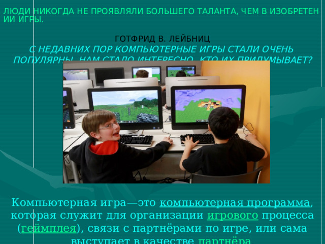 ЛЮДИ НИКОГДА НЕ ПРОЯВЛЯЛИ БОЛЬШЕГО ТАЛАНТА, ЧЕМ В ИЗОБРЕТЕНИИ ИГРЫ.  ГОТФРИД В. ЛЕЙБНИЦ  С НЕДАВНИХ ПОР КОМПЬЮТЕРНЫЕ ИГРЫ СТАЛИ ОЧЕНЬ ПОПУЛЯРНЫ. НАМ СТАЛО ИНТЕРЕСНО, КТО ИХ ПРИДУМЫВАЕТ? Компьютерная игра—это компьютерная программа , которая служит для организации  игрового  процесса ( геймплея ), связи с партнёрами по игре, или сама выступает в качестве  партнёра . 