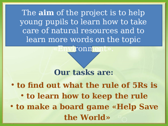 The aim of the project is to help young pupils to learn how to take care of natural resources and to learn more words on the topic « Environment » .   Our tasks are:    to find out what the rule of 5Rs is to learn how to keep the rule to make a board game « Help Save the World » 