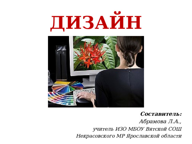 ДИЗАЙН Составитель:  Абрамова Л.А.,  учитель ИЗО МБОУ Вятской СОШ  Некрасовского МР Ярославской области 
