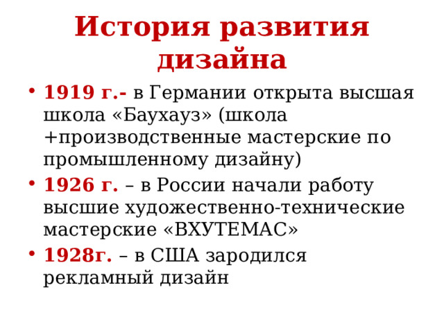 История развития дизайна 1919 г.- в Германии открыта высшая школа «Баухауз» (школа +производственные мастерские по промышленному дизайну) 1926 г. – в России начали работу высшие художественно-технические мастерские «ВХУТЕМАС» 1928г. – в США зародился рекламный дизайн 