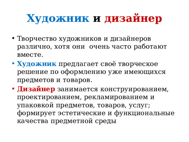 Художник и дизайнер Творчество художников и дизайнеров различно, хотя они очень часто работают вместе. Художник предлагает своё творческое решение по оформлению уже имеющихся предметов и товаров. Дизайнер  занимается конструированием, проектированием, рекламированием и упаковкой предметов, товаров, услуг; формирует эстетические и функциональные качества предметной среды 