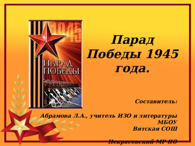 Парад Победы 1945 года.    Составитель:  Абрамова Л.А., учитель ИЗО и литературы  МБОУ Вятская СОШ  Некрасовский МР ЯО 