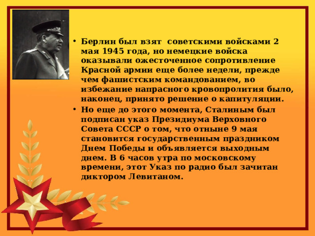 Берлин был взят советскими войсками 2 мая 1945 года, но немецкие войска оказывали ожесточенное сопротивление Красной армии еще более недели, прежде чем фашистским командованием, во избежание напрасного кровопролития было, наконец, принято решение о капитуляции. Но еще до этого момента, Сталиным был подписан указ Президиума Верховного Совета СССР о том, что отныне 9 мая становится государственным праздником Днем Победы и объявляется выходным днем. В 6 часов утра по московскому времени, этот Указ по радио был зачитан диктором Левитаном.  