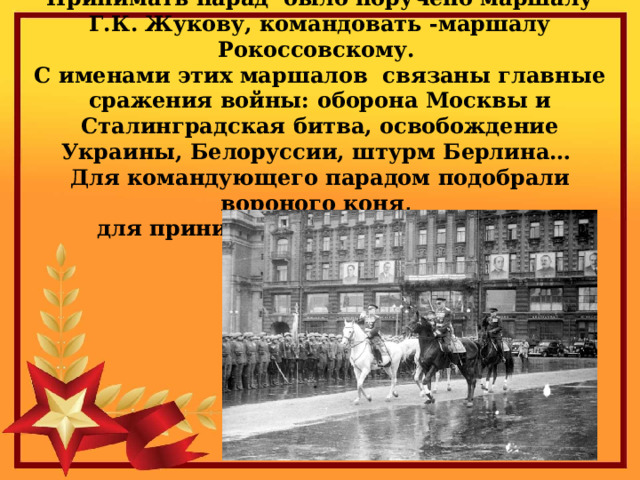 Принимать парад было поручено маршалу Г.К. Жукову, командовать -маршалу Рокоссовскому.  С именами этих маршалов связаны главные сражения войны: оборона Москвы и Сталинградская битва, освобождение Украины, Белоруссии, штурм Берлина…  Для командующего парадом подобрали вороного коня,  для принимающего парад – белого. 