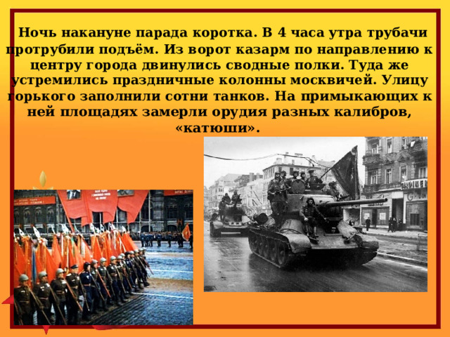  Ночь накануне парада коротка. В 4 часа утра трубачи протрубили подъём. Из ворот казарм по направлению к центру города двинулись сводные полки. Туда же устремились праздничные колонны москвичей. Улицу горького заполнили сотни танков. На примыкающих к ней площадях замерли орудия разных калибров, «катюши». 