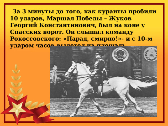  За 3 минуты до того, как куранты пробили 10 ударов, Маршал Победы – Жуков Георгий Константинович, был на коне у Спасских ворот. Он слышал команду Рокоссовского: «Парад, смирно!»- и с 10-м ударом часов вылетел на площадь. 