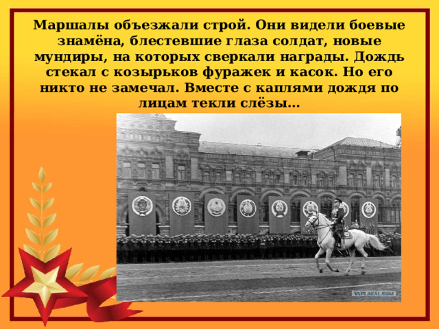 Маршалы объезжали строй. Они видели боевые знамёна, блестевшие глаза солдат, новые мундиры, на которых сверкали награды. Дождь стекал с козырьков фуражек и касок. Но его никто не замечал. Вместе с каплями дождя по лицам текли слёзы… 