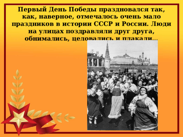 Первый День Победы праздновался так, как, наверное, отмечалось очень мало праздников в истории СССР и России. Люди на улицах поздравляли друг друга, обнимались, целовались и плакали… 