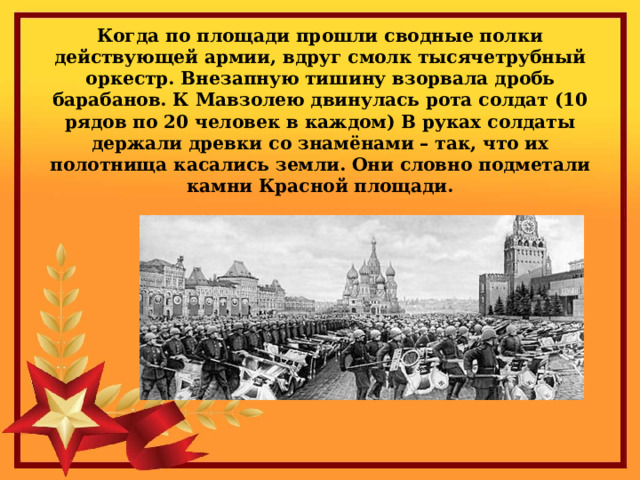 Когда по площади прошли сводные полки действующей армии, вдруг смолк тысячетрубный оркестр. Внезапную тишину взорвала дробь барабанов. К Мавзолею двинулась рота солдат (10 рядов по 20 человек в каждом) В руках солдаты держали древки со знамёнами – так, что их полотнища касались земли. Они словно подметали камни Красной площади. 