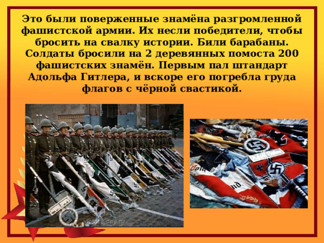 Это были поверженные знамёна разгромленной фашистской армии. Их несли победители, чтобы бросить на свалку истории. Били барабаны. Солдаты бросили на 2 деревянных помоста 200 фашистских знамён. Первым пал штандарт Адольфа Гитлера, и вскоре его погребла груда флагов с чёрной свастикой. 