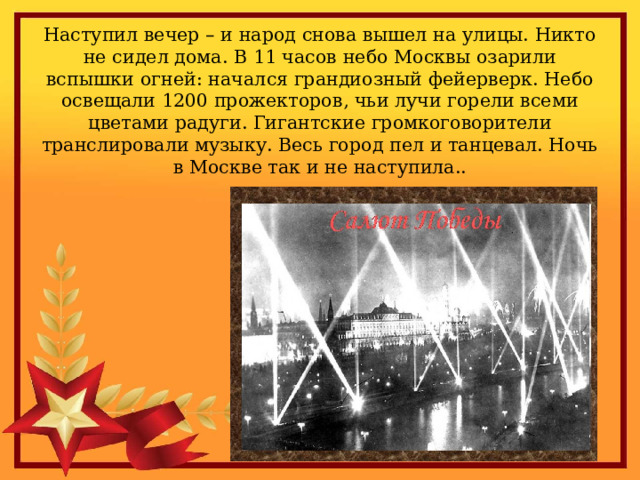 Наступил вечер – и народ снова вышел на улицы. Никто не сидел дома. В 11 часов небо Москвы озарили вспышки огней: начался грандиозный фейерверк. Небо освещали 1200 прожекторов, чьи лучи горели всеми цветами радуги. Гигантские громкоговорители транслировали музыку. Весь город пел и танцевал. Ночь в Москве так и не наступила.. 
