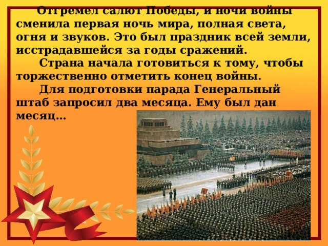    Отгремел салют Победы, и ночи войны сменила первая ночь мира, полная света, огня и звуков. Это был праздник всей земли, исстрадавшейся за годы сражений.  Страна начала готовиться к тому, чтобы торжественно отметить конец войны.  Для подготовки парада Генеральный штаб запросил два месяца. Ему был дан месяц…     