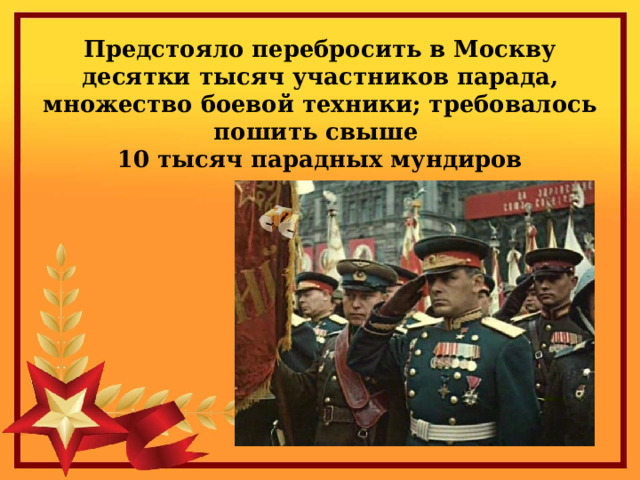 Предстояло перебросить в Москву десятки тысяч участников парада, множество боевой техники; требовалось пошить свыше  10 тысяч парадных мундиров 