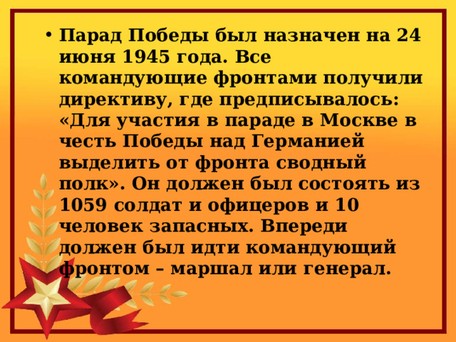 Парад Победы был назначен на 24 июня 1945 года. Все командующие фронтами получили директиву, где предписывалось: «Для участия в параде в Москве в честь Победы над Германией выделить от фронта сводный полк». Он должен был состоять из 1059 солдат и офицеров и 10 человек запасных. Впереди должен был идти командующий фронтом – маршал или генерал. 