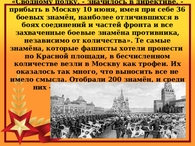 «Сводному полку, - значилось в директиве, - прибыть в Москву 10 июня, имея при себе 36 боевых знамён, наиболее отличившихся в боях соединений и частей фронта и все захваченные боевые знамёна противника, независимо от количества». Те самые знамёна, которые фашисты хотели пронести по Красной площади, в бесчисленном количестве везли в Москву как трофеи. Их оказалось так много, что выносить все не имело смысла. Отобрали 200 знамён, и среди них – штандарт Адольфа Гитлера. 