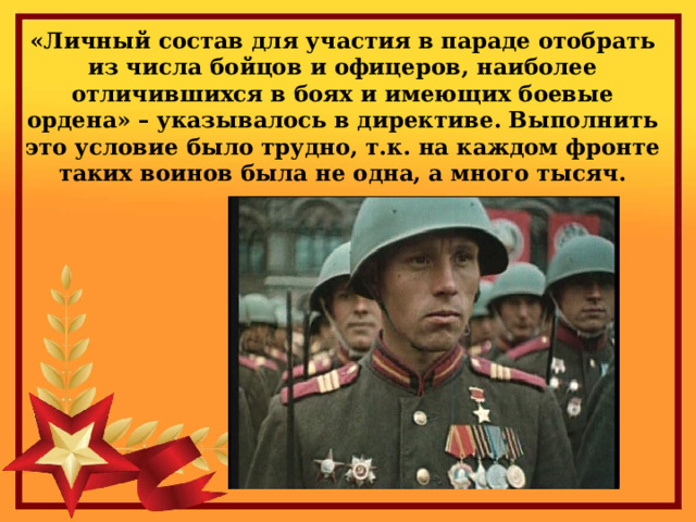«Личный состав для участия в параде отобрать из числа бойцов и офицеров, наиболее отличившихся в боях и имеющих боевые ордена» – указывалось в директиве. Выполнить это условие было трудно, т.к. на каждом фронте таких воинов была не одна, а много тысяч. 