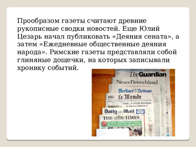 Прообразом газеты считают древние рукописные сводки новостей. Еще Юлий Цезарь начал публиковать «Деяния сената», а затем «Ежедневные общественные деяния народа». Римские газеты представляли собой глиняные дощечки, на которых записывали хронику событий. 