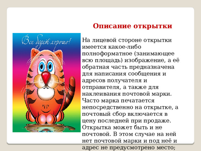 Описание открытки  На лицевой стороне открытки имеется какое-либо полноформатное (занимающее всю площадь) изображение, а её обратная часть предназначена для написания сообщения и адресов получателя и отправителя, а также для наклеивания почтовой марки. Часто марка печатается непосредственно на открытке, а почтовый сбор включается в цену последней при продаже. Открытка может быть и не почтовой. В этом случае на ней нет почтовой марки и под неё и адрес не предусмотрено место; это просто карточка из плотной бумаги или картона размером с обычное письмо. 