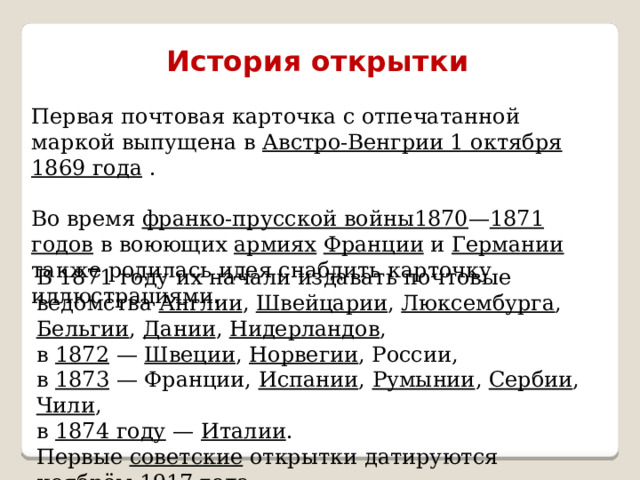  История открытки  Первая почтовая карточка с отпечатанной маркой выпущена в Австро-Венгрии 1 октября 1869 года . Во время франко-прусской войны1870 — 1871 годов в воюющих армиях  Франции и Германии также родилась идея снабдить карточку иллюстрациями.    В 1871 году их начали издавать почтовые ведомства Англии , Швейцарии , Люксембурга , Бельгии , Дании , Нидерландов , в 1872  — Швеции , Норвегии , России, в 1873  — Франции, Испании , Румынии , Сербии , Чили , в 1874 году  — Италии . Первые советские открытки датируются ноябрём 1917 года . 