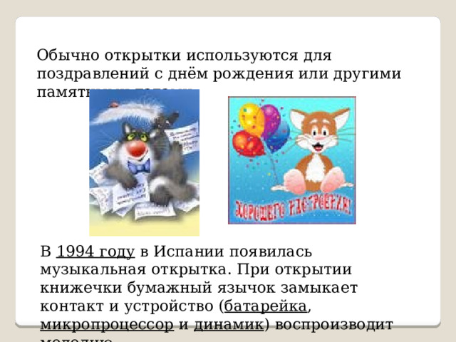 Обычно открытки используются для поздравлений с днём рождения или другими памятными датами. В 1994 году в Испании появилась музыкальная открытка. При открытии книжечки бумажный язычок замыкает контакт и устройство ( батарейка , микропроцессор и динамик ) воспроизводит мелодию. 