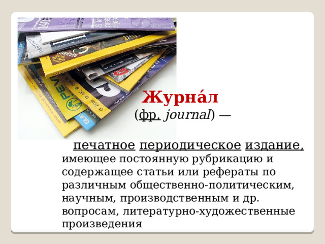  Журна́л  ( фр.   journal ) —  печатное  периодическое  издание, имеющее постоянную рубрикацию и содержащее статьи или рефераты по различным общественно-политическим, научным, производственным и др. вопросам, литературно-художественные произведения 
