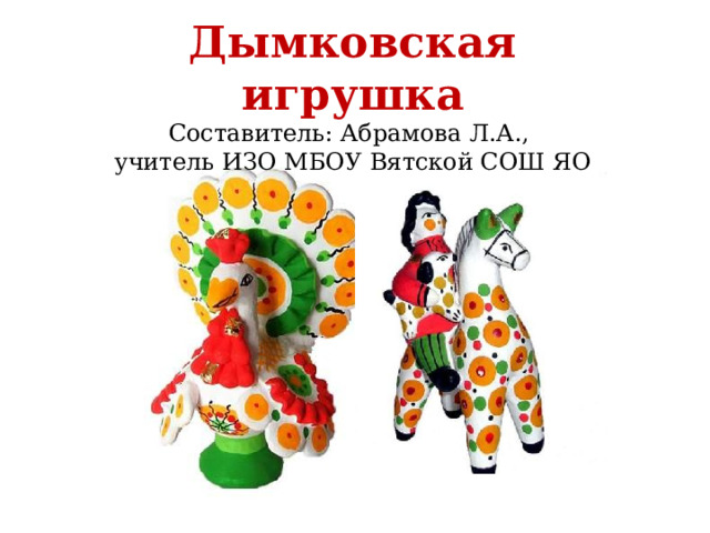 Дымковская игрушка  Составитель: Абрамова Л.А.,  учитель ИЗО МБОУ Вятской СОШ ЯО 