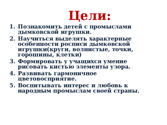 Цели:   Познакомить детей с промыслами дымковской игрушки. Научиться выделять характерные особенности росписи дымковской игрушки(круги, волнистые, точки, горошины, клетки) Формировать у учащихся умение рисовать кистью элементы узора. Развивать гармоничное цветовосприятие. Воспитывать интерес и любовь к народным промыслам своей страны.  