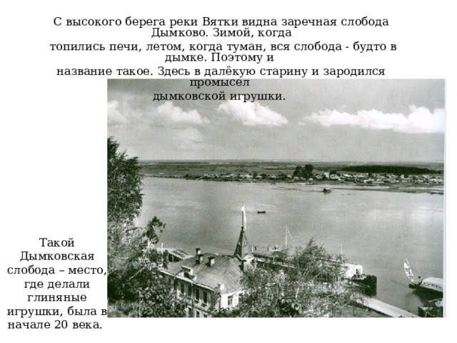 С высокого берега реки Вятки видна заречная слобода Дымково. Зимой, когда  топились печи, летом, когда туман, вся слобода - будто в дымке. Поэтому и название такое. Здесь в далёкую старину и зародился промысел дымковской игрушки. Фотография Сергея Лобовикова. Такой Дымковская слобода – место, где делали глиняные игрушки, была в начале 20 века.  